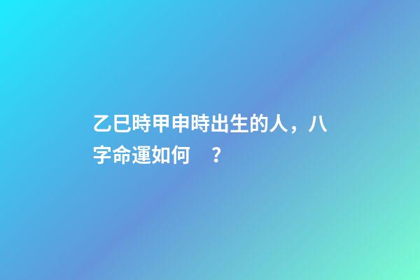 乙巳時甲申時出生的人，八字命運如何？